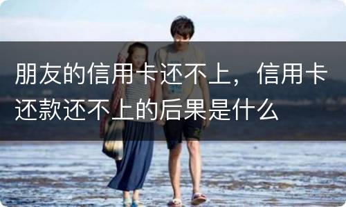 朋友的信用卡还不上，信用卡还款还不上的后果是什么