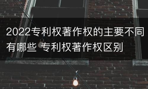 2022专利权著作权的主要不同有哪些 专利权著作权区别