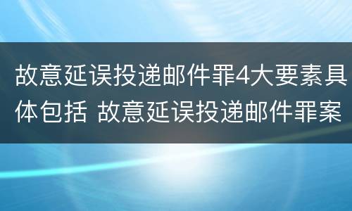 故意延误投递邮件罪4大要素具体包括 故意延误投递邮件罪案例