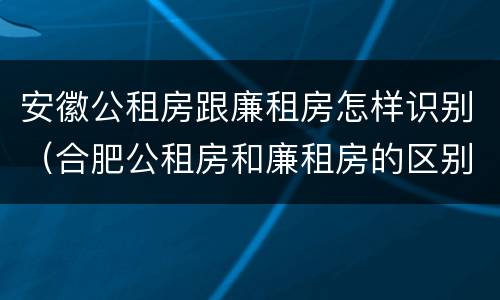 安徽公租房跟廉租房怎样识别（合肥公租房和廉租房的区别）