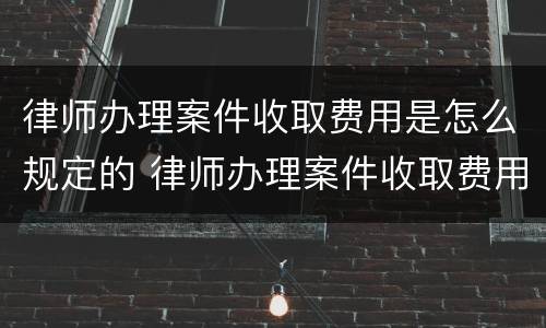 律师办理案件收取费用是怎么规定的 律师办理案件收取费用是怎么规定的标准