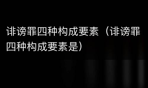 诽谤罪四种构成要素（诽谤罪四种构成要素是）