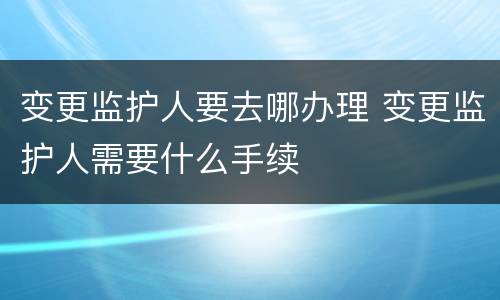 变更监护人要去哪办理 变更监护人需要什么手续