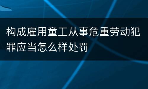 构成雇用童工从事危重劳动犯罪应当怎么样处罚