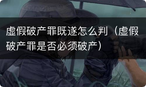 虚假破产罪既遂怎么判（虚假破产罪是否必须破产）