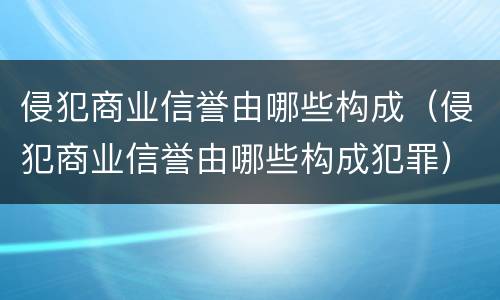 侵犯商业信誉由哪些构成（侵犯商业信誉由哪些构成犯罪）