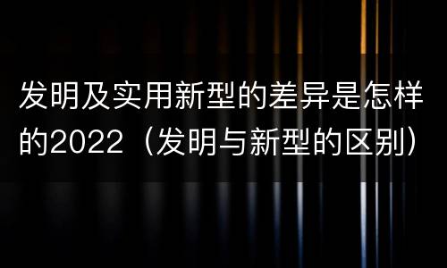 发明及实用新型的差异是怎样的2022（发明与新型的区别）