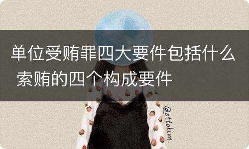 单位受贿罪四大要件包括什么 索贿的四个构成要件
