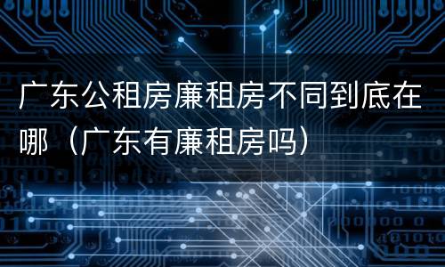 广东公租房廉租房不同到底在哪（广东有廉租房吗）