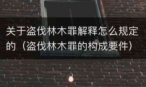 关于盗伐林木罪解释怎么规定的（盗伐林木罪的构成要件）