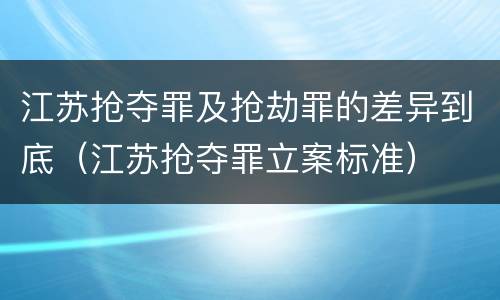 江苏抢夺罪及抢劫罪的差异到底（江苏抢夺罪立案标准）