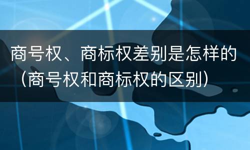 商号权、商标权差别是怎样的（商号权和商标权的区别）
