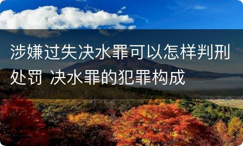 涉嫌过失决水罪可以怎样判刑处罚 决水罪的犯罪构成