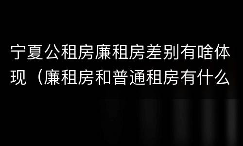 宁夏公租房廉租房差别有啥体现（廉租房和普通租房有什么区别）