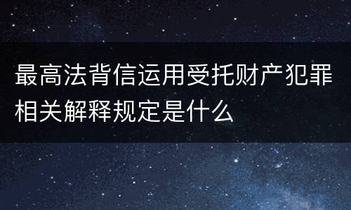 最高法背信运用受托财产犯罪相关解释规定是什么