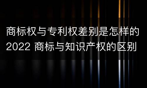 商标权与专利权差别是怎样的2022 商标与知识产权的区别