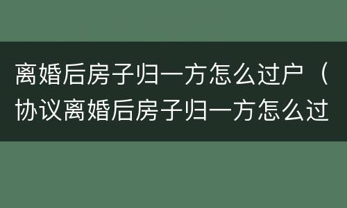 离婚后房子归一方怎么过户（协议离婚后房子归一方怎么过户）