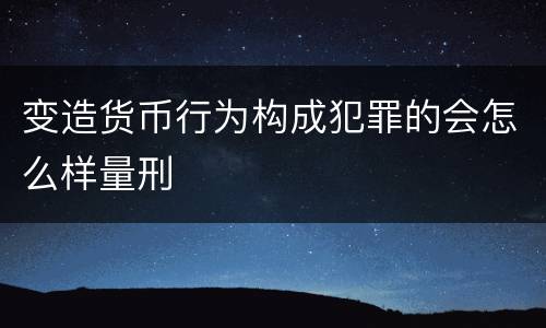 变造货币行为构成犯罪的会怎么样量刑