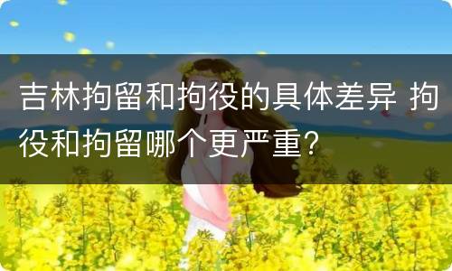 吉林拘留和拘役的具体差异 拘役和拘留哪个更严重?