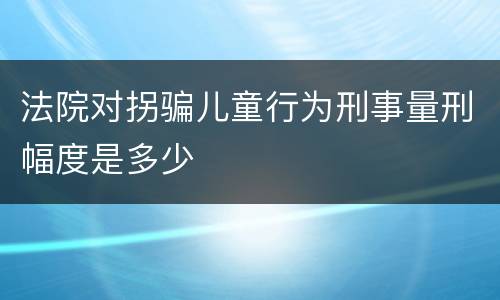 法院对拐骗儿童行为刑事量刑幅度是多少