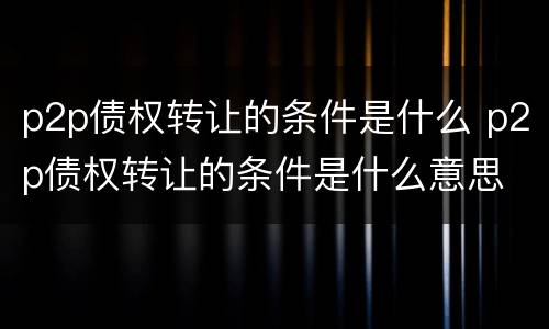 p2p债权转让的条件是什么 p2p债权转让的条件是什么意思