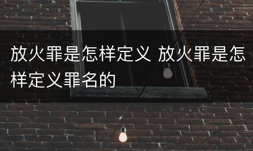 放火罪是怎样定义 放火罪是怎样定义罪名的