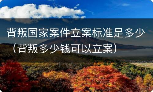 背叛国家案件立案标准是多少（背叛多少钱可以立案）