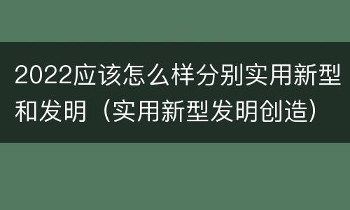 2022应该怎么样分别实用新型和发明（实用新型发明创造）
