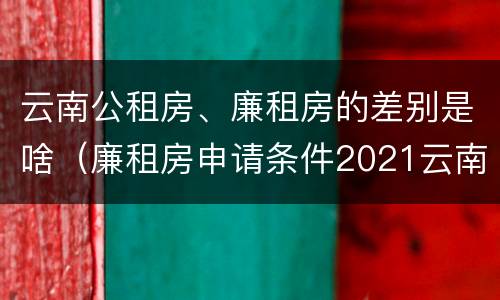 云南公租房、廉租房的差别是啥（廉租房申请条件2021云南）