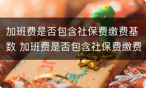 加班费是否包含社保费缴费基数 加班费是否包含社保费缴费基数费用