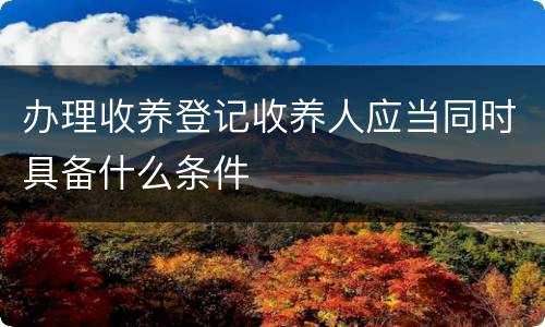 办理收养登记收养人应当同时具备什么条件