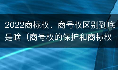 2022商标权、商号权区别到底是啥（商号权的保护和商标权的保护一样是全国性范围的）