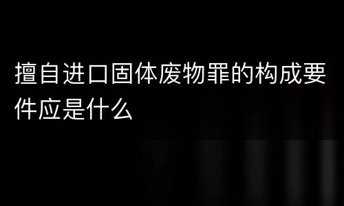 擅自进口固体废物罪的构成要件应是什么