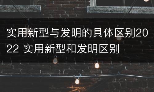 实用新型与发明的具体区别2022 实用新型和发明区别