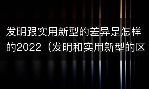 发明跟实用新型的差异是怎样的2022（发明和实用新型的区别有）
