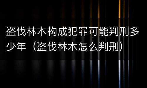 盗伐林木构成犯罪可能判刑多少年（盗伐林木怎么判刑）