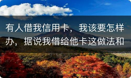 有人借我信用卡，我该要怎样办，据说我借给他卡这做法和他构成共有犯罪了