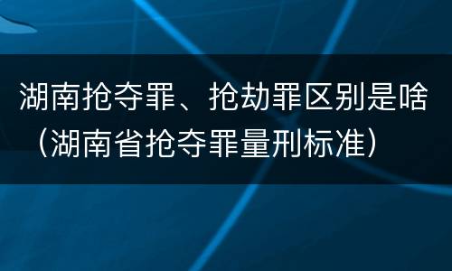 湖南抢夺罪、抢劫罪区别是啥（湖南省抢夺罪量刑标准）