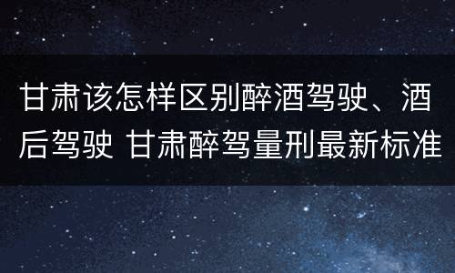 甘肃该怎样区别醉酒驾驶、酒后驾驶 甘肃醉驾量刑最新标准