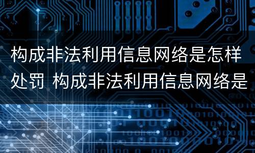 构成非法利用信息网络是怎样处罚 构成非法利用信息网络是怎样处罚的