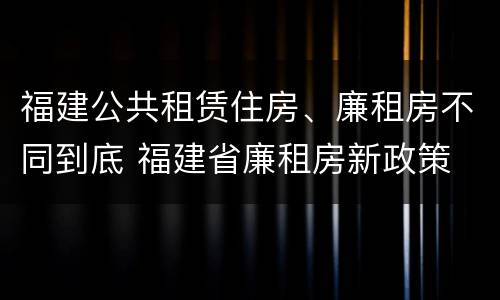 福建公共租赁住房、廉租房不同到底 福建省廉租房新政策