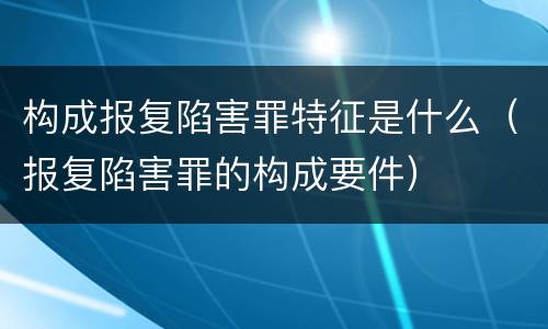 构成报复陷害罪特征是什么（报复陷害罪的构成要件）