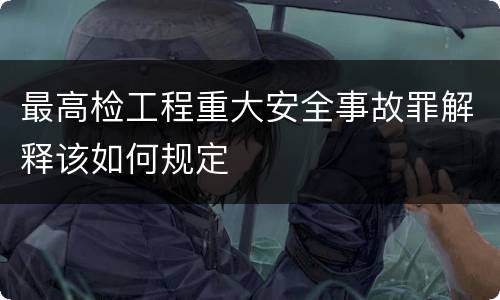 最高检工程重大安全事故罪解释该如何规定