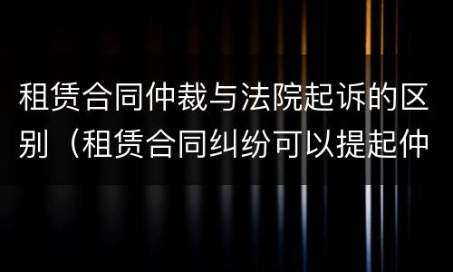 租赁合同仲裁与法院起诉的区别（租赁合同纠纷可以提起仲裁吗）