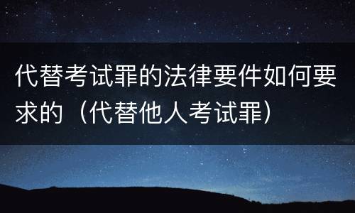 代替考试罪的法律要件如何要求的（代替他人考试罪）