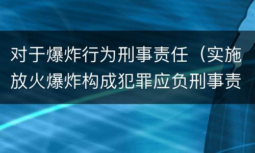 对于爆炸行为刑事责任（实施放火爆炸构成犯罪应负刑事责任）
