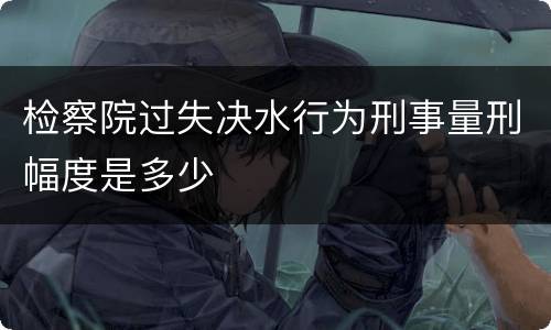 检察院过失决水行为刑事量刑幅度是多少