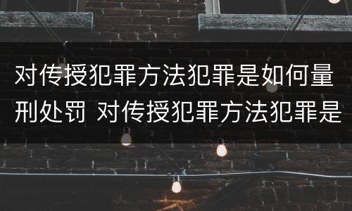 对传授犯罪方法犯罪是如何量刑处罚 对传授犯罪方法犯罪是如何量刑处罚标准