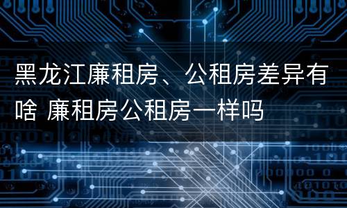 黑龙江廉租房、公租房差异有啥 廉租房公租房一样吗