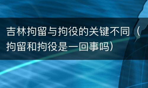 吉林拘留与拘役的关键不同（拘留和拘役是一回事吗）